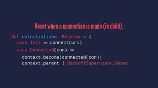 Reset when a connection is made (in child).
def uninitialized: Receive = {
case Init connect(uri)
case Connected(con)
context.become(connected(con))
context.parent ! BackoffSupervisor.Reset
 