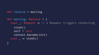 def receive = waiting
def waiting: Receive = {
case _: Request // a Request triggers connecting
stash()
self ! Init
context.become(init)
case _ stash()
}
 