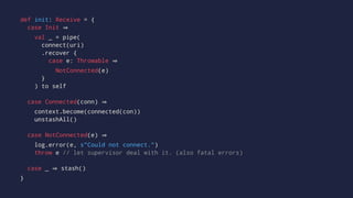 def init: Receive = {
case Init
val _ = pipe(
connect(uri)
.recover {
case e: Throwable
NotConnected(e)
}
) to self
case Connected(conn)
context.become(connected(con))
unstashAll()
case NotConnected(e)
log.error(e, s"Could not connect.")
throw e // let supervisor deal with it. (also fatal errors)
case _ stash()
}
 