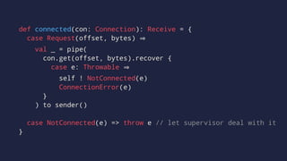 def connected(con: Connection): Receive = {
case Request(offset, bytes)
val _ = pipe(
con.get(offset, bytes).recover {
case e: Throwable
self ! NotConnected(e)
ConnectionError(e)
}
) to sender()
case NotConnected(e) => throw e // let supervisor deal with it
}
 