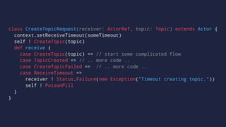 class CreateTopicRequest(receiver: ActorRef, topic: Topic) extends Actor {
context.setReceiveTimeout(someTimeout)
self ! CreateTopic(topic)
def receive {
case CreateTopic(topic) => // start some complicated flow
case TopicCreated => // .. more code ..
case CreateTopicFailed => // .. more code ..
case ReceiveTimeout =>
receiver ! Status.Failure(new Exception("Timeout creating topic."))
self ! PoisonPill
}
}
 