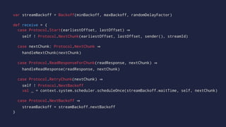 var streamBackoff = Backoff(minBackoff, maxBackoff, randomDelayFactor)
def receive = {
case Protocol.Start(earliestOffset, lastOffset)
self ! Protocol.NextChunk(earliestOffset, lastOffset, sender(), streamId)
case nextChunk: Protocol.NextChunk
handleNextChunk(nextChunk)
case Protocol.ReadResponseForChunk(readResponse, nextChunk)
handleReadResponse(readResponse, nextChunk)
case Protocol.RetryChunk(nextChunk)
self ! Protocol.NextBackoff
val _ = context.system.scheduler.scheduleOnce(streamBackoff.waitTime, self, nextChunk)
case Protocol.NextBackoff
streamBackoff = streamBackoff.nextBackoff
}
 