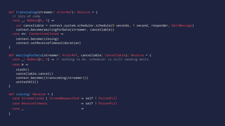 def transcoding(streamer: ActorRef): Receive = {
// lots of code
case _: NoData[K, V]
val cancellable = context.system.scheduler.schedule(0 seconds, 1 second, responder, WaitMessage)
context.become(waitingForData(streamer, cancellable))
case ev: ConnectionClosed
context.become(closing)
context.setReceiveTimeout(duration)
}
def waitingForData(streamer: ActorRef, cancellable: Cancellable): Receive = {
case _: NoData[K, V] // nothing to do, scheduler is still sending waits.
case m
stash()
cancellable.cancel()
context.become((transcoding(streamer)))
unstashAll()
}
def closing: Receive = {
case StreamClosed | StreamRequestEnd self ! PoisonPill
case ReceiveTimeout self ! PoisonPill
case _
}
 