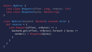 object MyActor {
case class Request(offset: Long, nrBytes: Int)
case class Response(bytes: ByteString)
}
class MyActor(backend: Backend) extends Actor {
def receive = {
case Request(offset, nrBytes) => {
backend.get(offset, nrBytes).foreach { bytes =>
sender() ! Response(bytes)
}
}
}
}
 