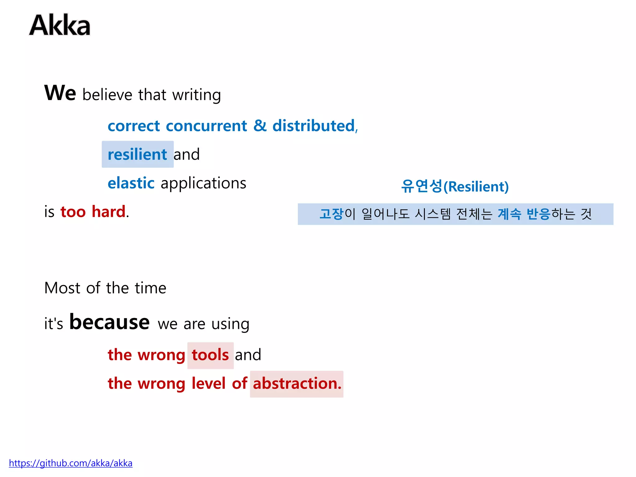 We believe that writing
correct concurrent & distributed,
resilient and
elastic applications
is too hard.
Most of the time
it's because we are using
the wrong tools and
the wrong level of abstraction.
https://github.com/akka/akka
유연성(Resilient)
고장이 일어나도 시스템 전체는 계속 반응하는 것
 