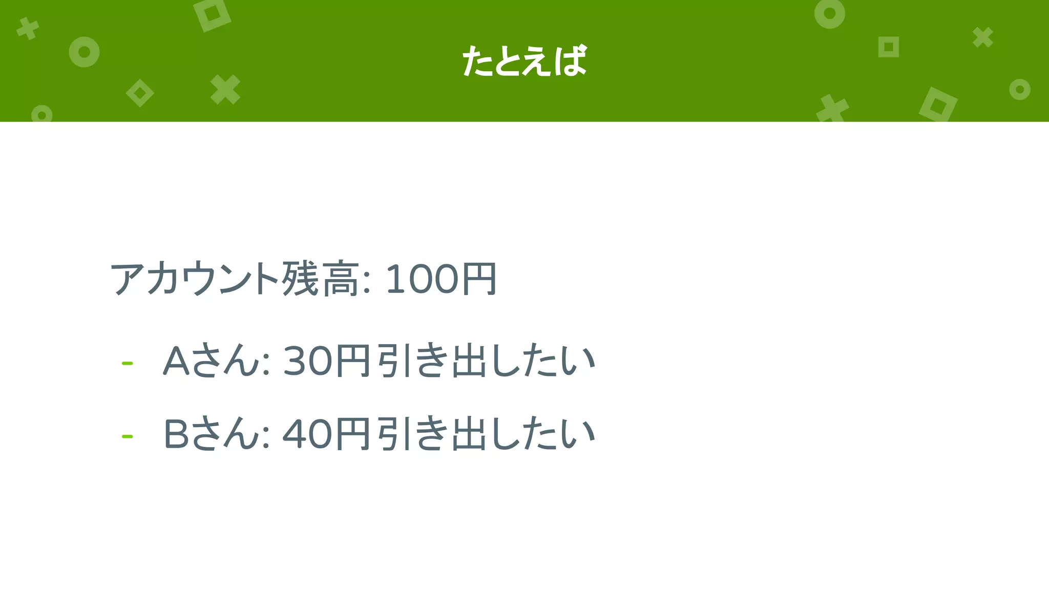 たとえば
アカウント残高: 100円
- Aさん: 30円引き出したい
- Bさん: 40円引き出したい
 