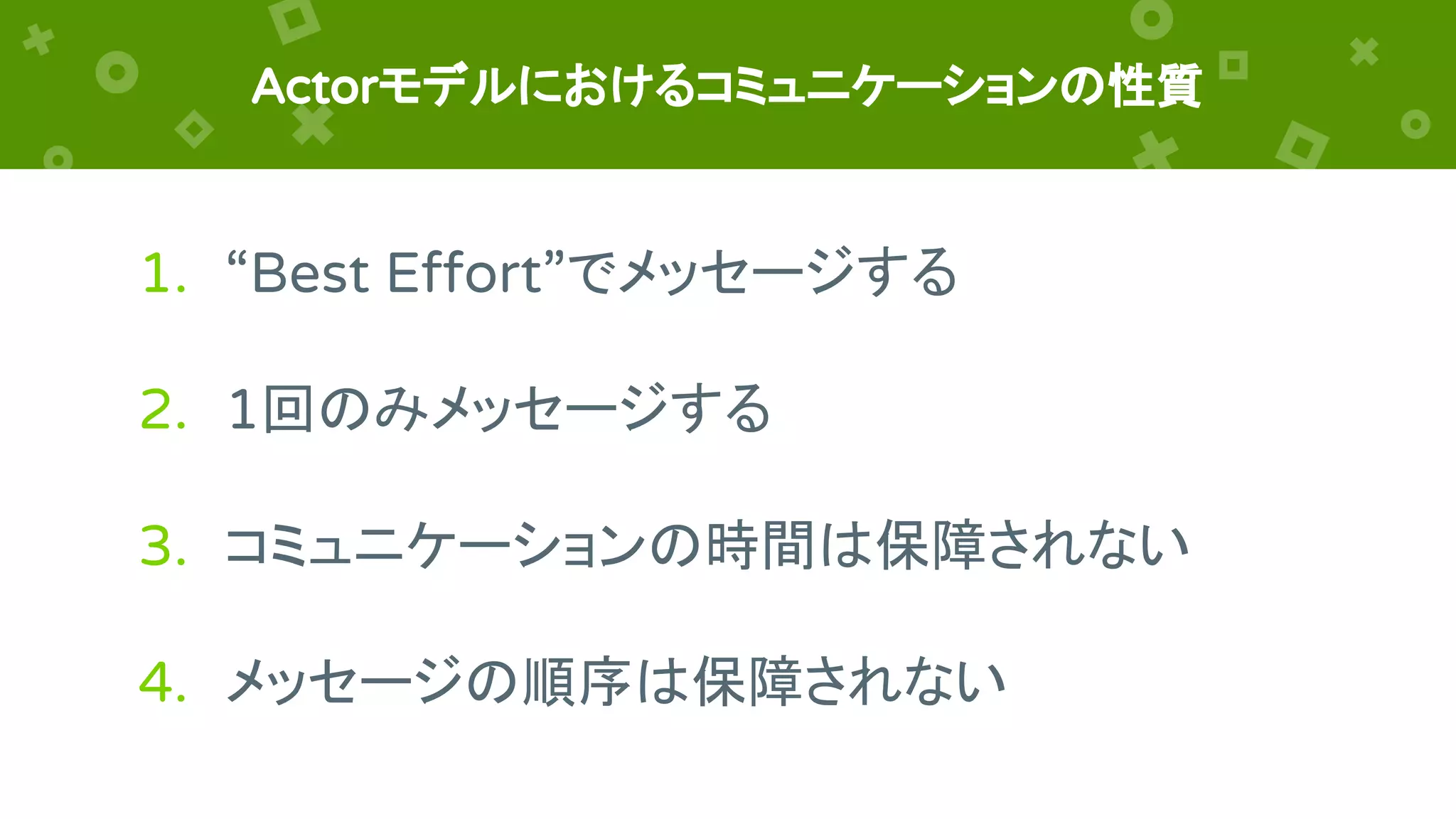 Actorモデルにおけるコミュニケーションの性質
1. “Best Effort”でメッセージする
2. 1回のみメッセージする
3. コミュニケーションの時間は保障されない
4. メッセージの順序は保障されない
 