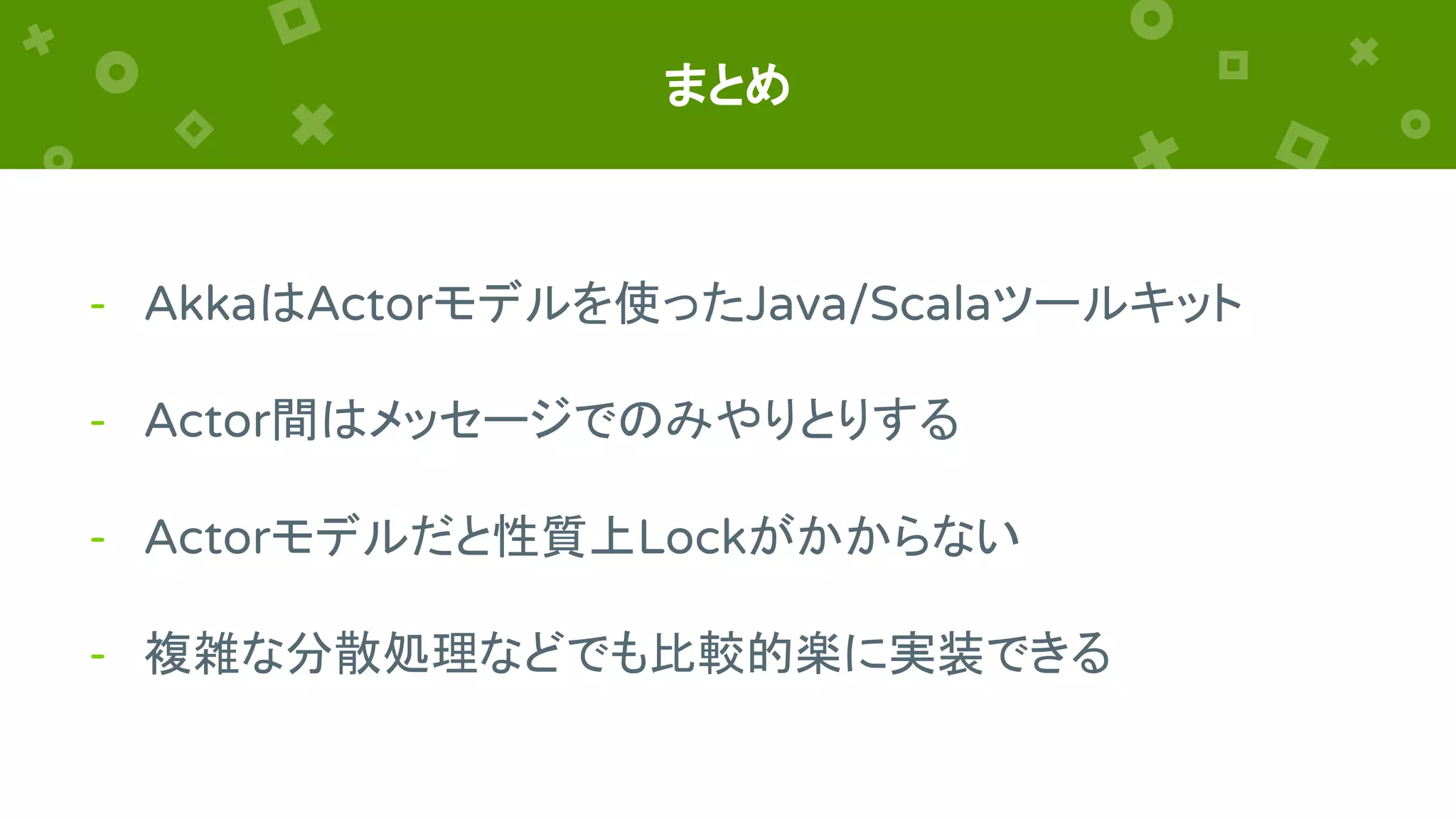 まとめ
- AkkaはActorモデルを使ったJava/Scalaツールキット
- Actor間はメッセージでのみやりとりする
- Actorモデルだと性質上Lockがかからない
- 複雑な分散処理などでも比較的楽に実装できる
 