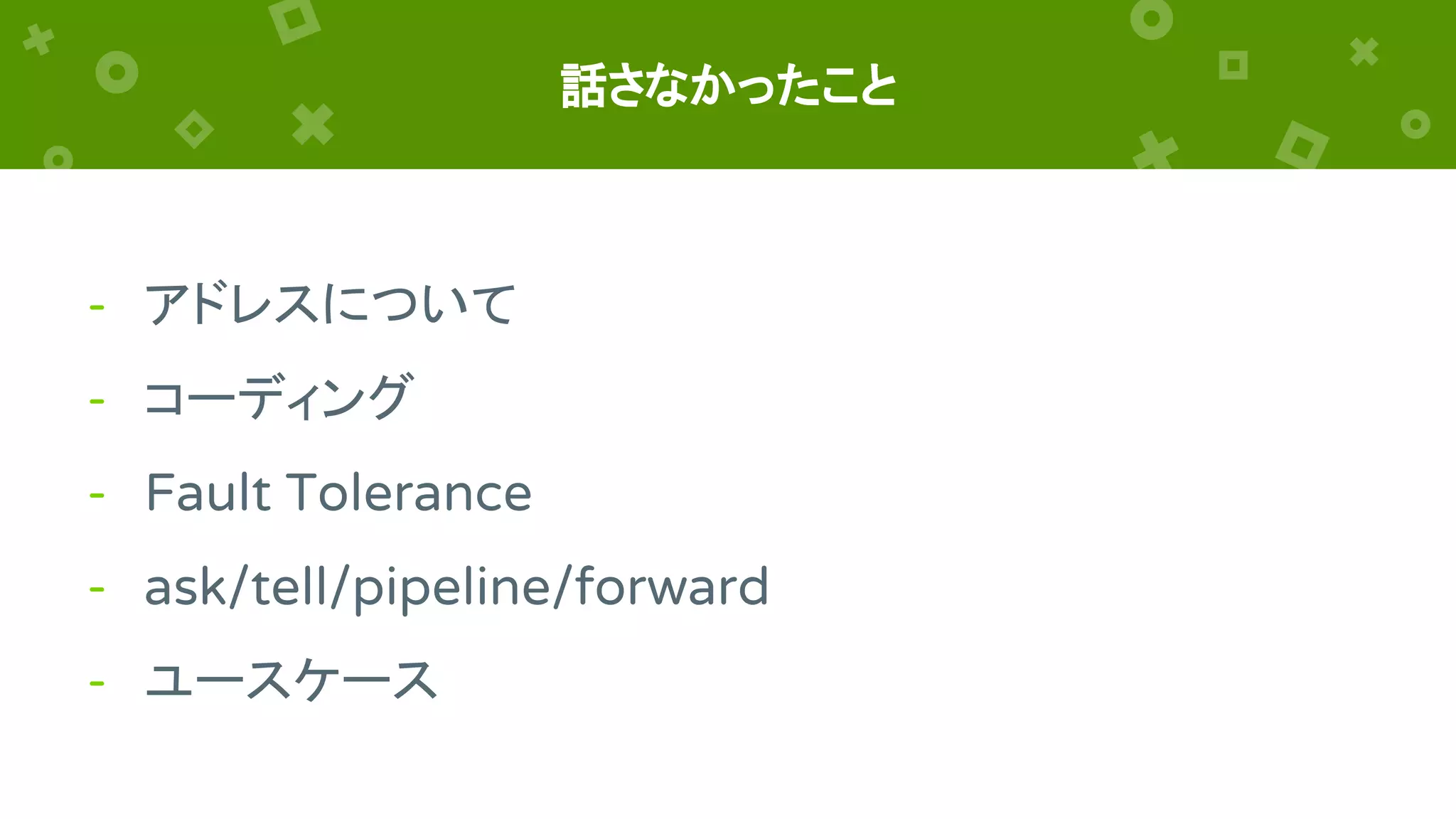 話さなかったこと
- アドレスについて
- コーディング
- Fault Tolerance
- ask/tell/pipeline/forward
- ユースケース
 