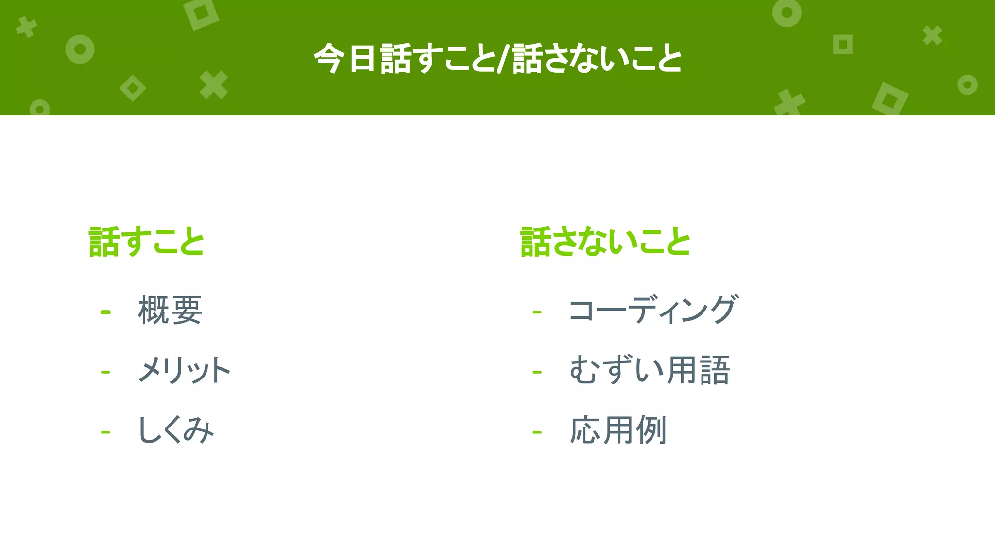 話すこと
- 概要
- メリット
- しくみ
今日話すこと/話さないこと
話さないこと
- コーディング
- むずい用語
- 応用例
 