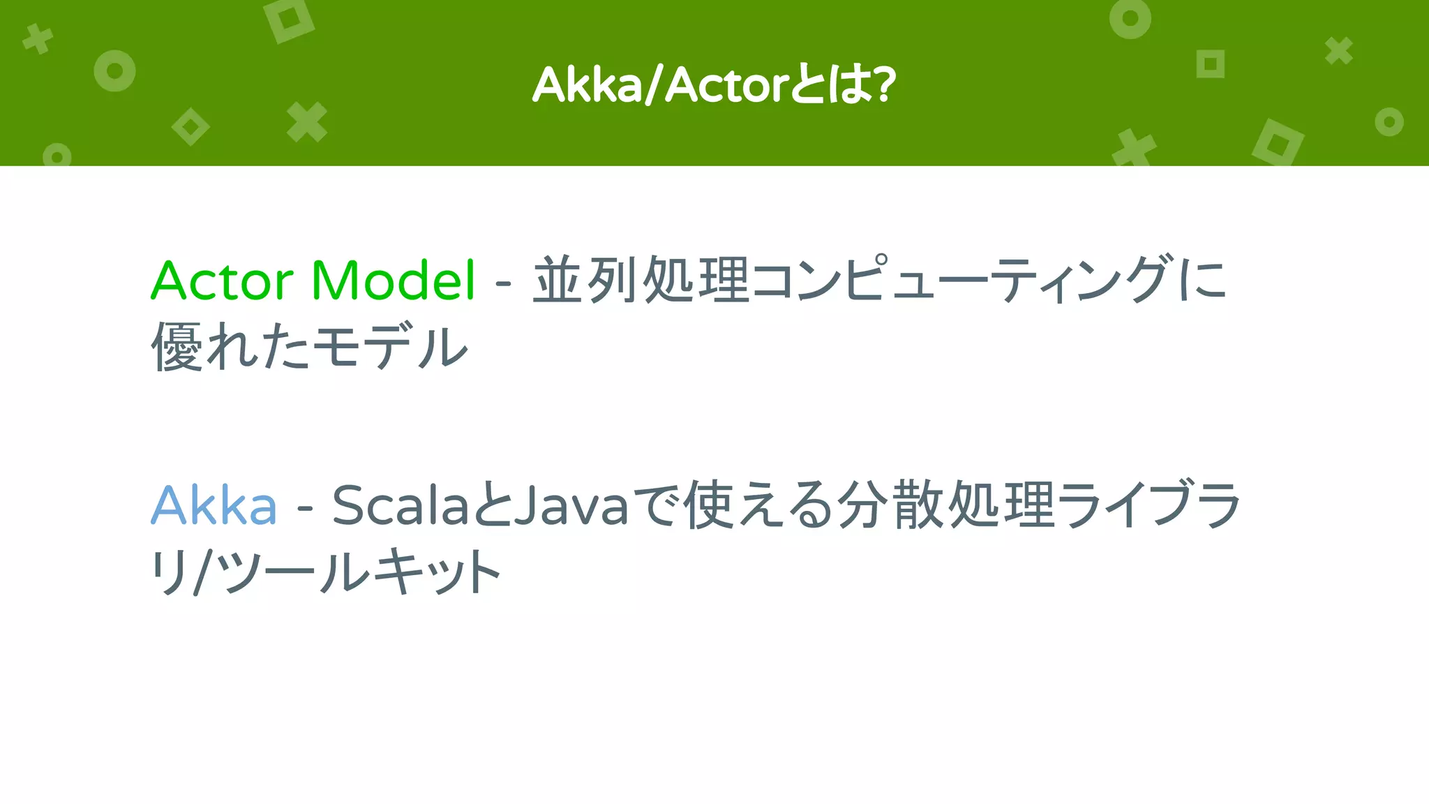 Akka/Actorとは?
Actor Model - 並列処理コンピューティングに
優れたモデル
Akka - ScalaとJavaで使える分散処理ライブラ
リ/ツールキット
 