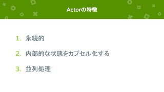 Actorの特徴
1. 永続的
2. 内部的な状態をカプセル化する
3. 並列処理
 