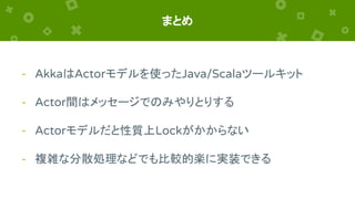 まとめ
- AkkaはActorモデルを使ったJava/Scalaツールキット
- Actor間はメッセージでのみやりとりする
- Actorモデルだと性質上Lockがかからない
- 複雑な分散処理などでも比較的楽に実装できる
 