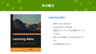 本の紹介
Learning Akka
- 著者: Jason Goodwin
- Amazon(U.S): $44.99
- 理論からコーディングまで幅広くカバーし
てくれる
- 図も入れて説明してくれるのでわかりや
すい
- 日本語版はないみたい …
 