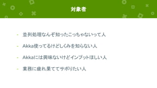 対象者
- 並列処理なんぞ知ったこっちゃないって人
- Akka使ってるけどしくみを知らない人
- Akkaには興味ないけどインプットほしい人
- 業務に疲れ果ててサボりたい人
 