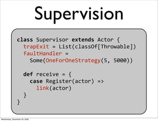 Supervision
                class Supervisor extends Actor {
                  trapExit = List(classOf[Throwable])
       ...