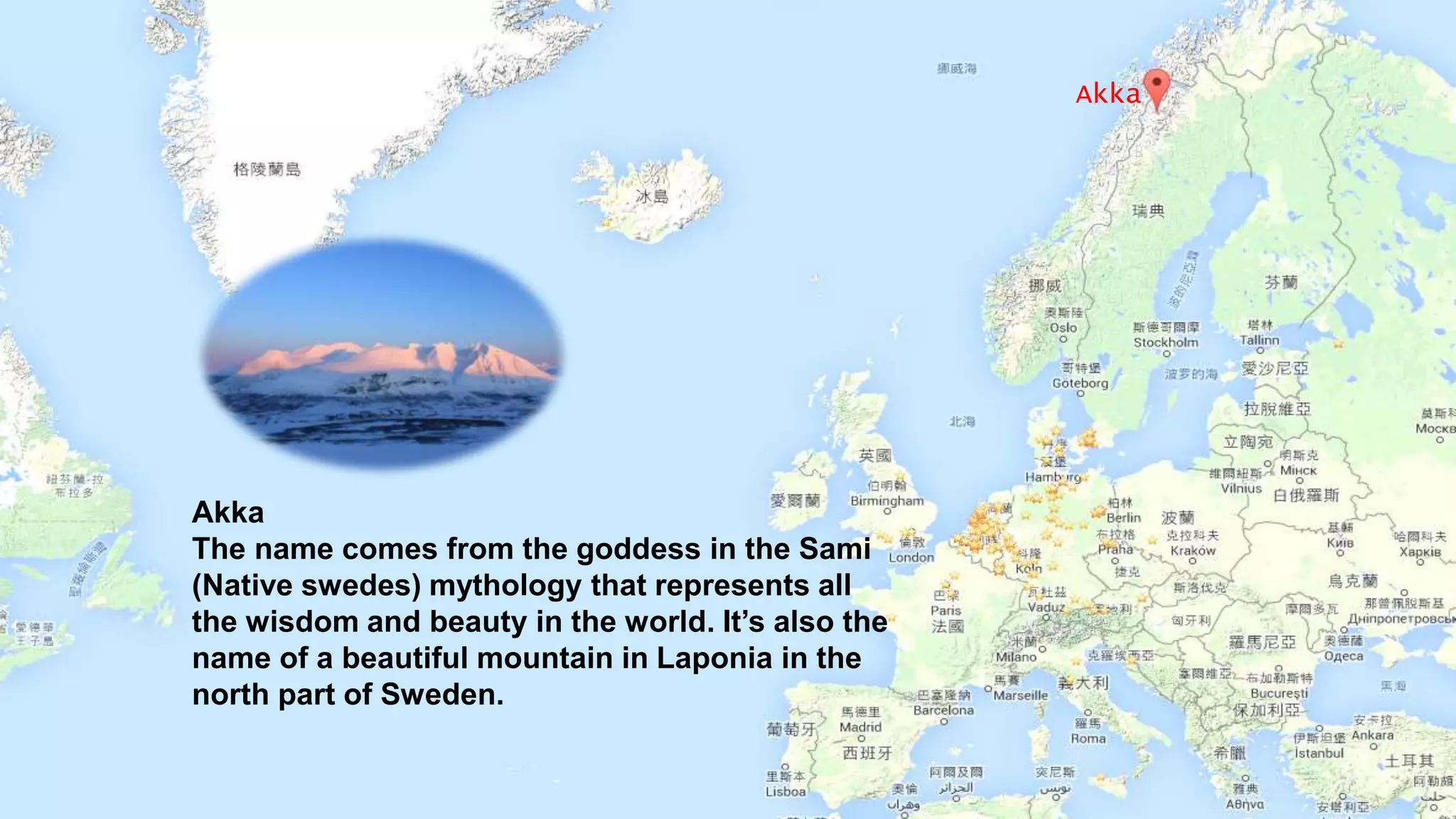 Akka
The name comes from the goddess in the Sami
(Native swedes) mythology that represents all
the wisdom and beauty in the world. It’s also the
name of a beautiful mountain in Laponia in the
north part of Sweden.
Akka
 