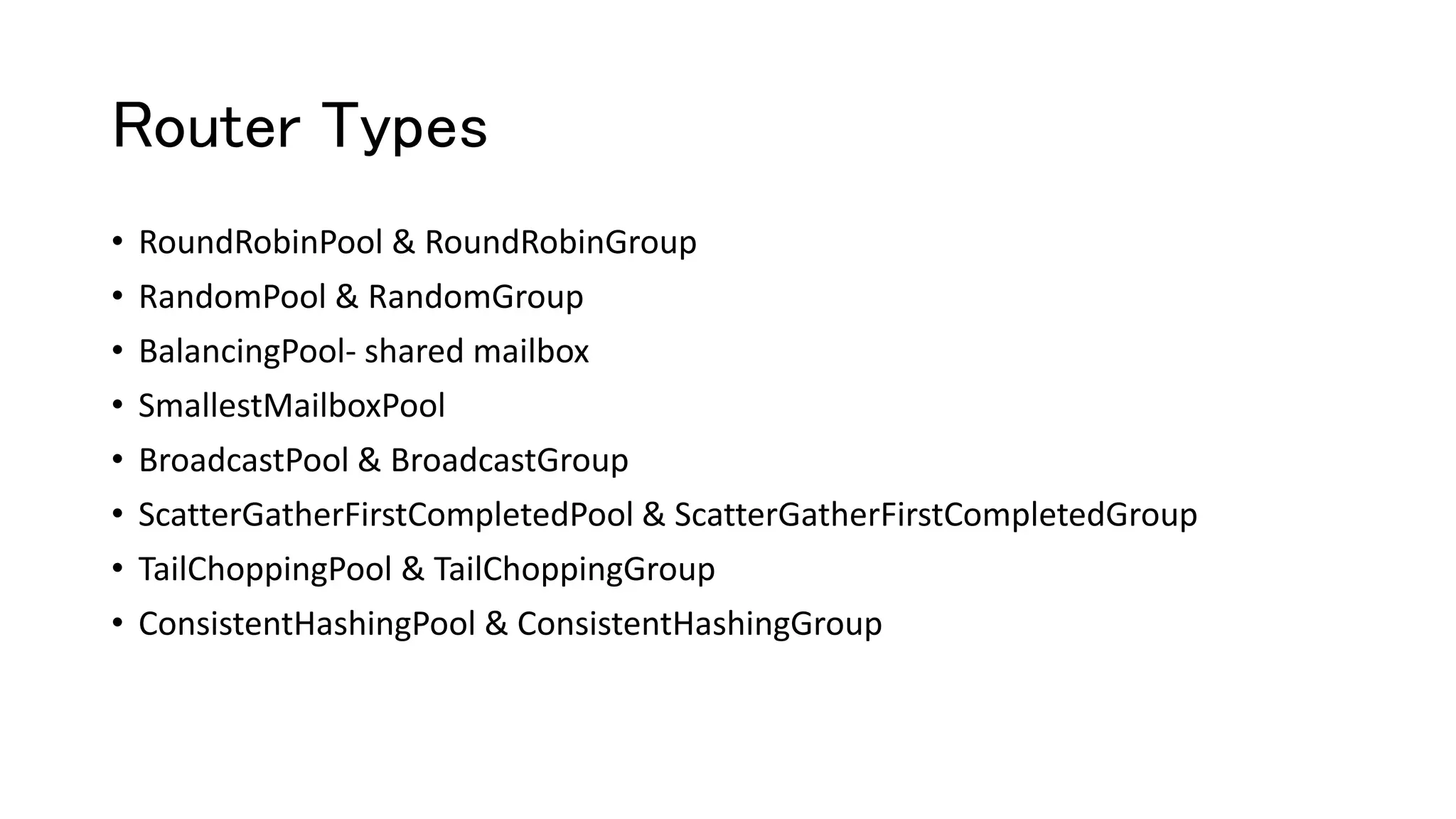 Router Types
• RoundRobinPool & RoundRobinGroup
• RandomPool & RandomGroup
• BalancingPool- shared mailbox
• SmallestMailboxPool
• BroadcastPool & BroadcastGroup
• ScatterGatherFirstCompletedPool & ScatterGatherFirstCompletedGroup
• TailChoppingPool & TailChoppingGroup
• ConsistentHashingPool & ConsistentHashingGroup
 