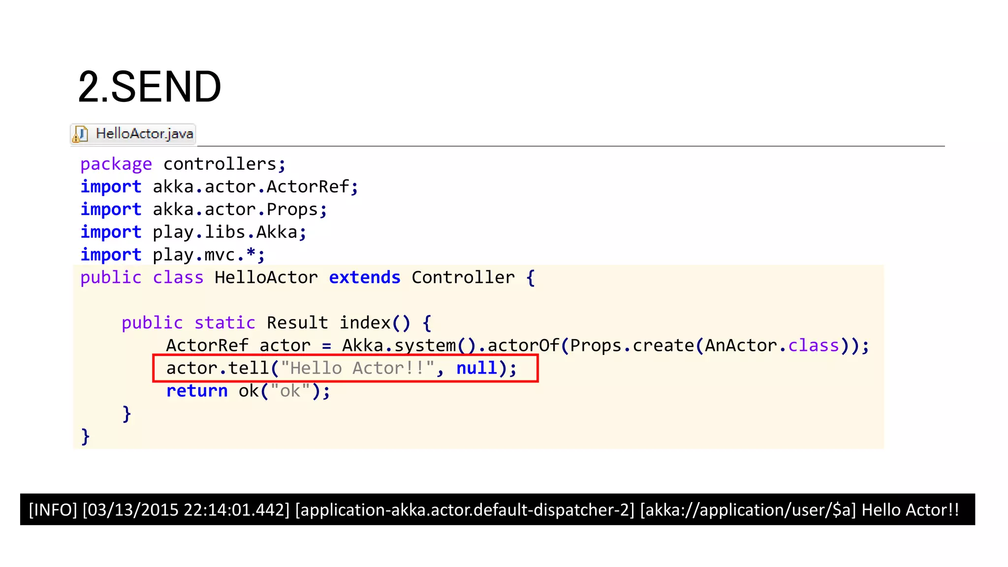 package controllers;
import akka.actor.ActorRef;
import akka.actor.Props;
import play.libs.Akka;
import play.mvc.*;
public class HelloActor extends Controller {
public static Result index() {
ActorRef actor = Akka.system().actorOf(Props.create(AnActor.class));
actor.tell("Hello Actor!!", null);
return ok("ok");
}
}
2.SEND
[INFO] [03/13/2015 22:14:01.442] [application-akka.actor.default-dispatcher-2] [akka://application/user/$a] Hello Actor!!
 