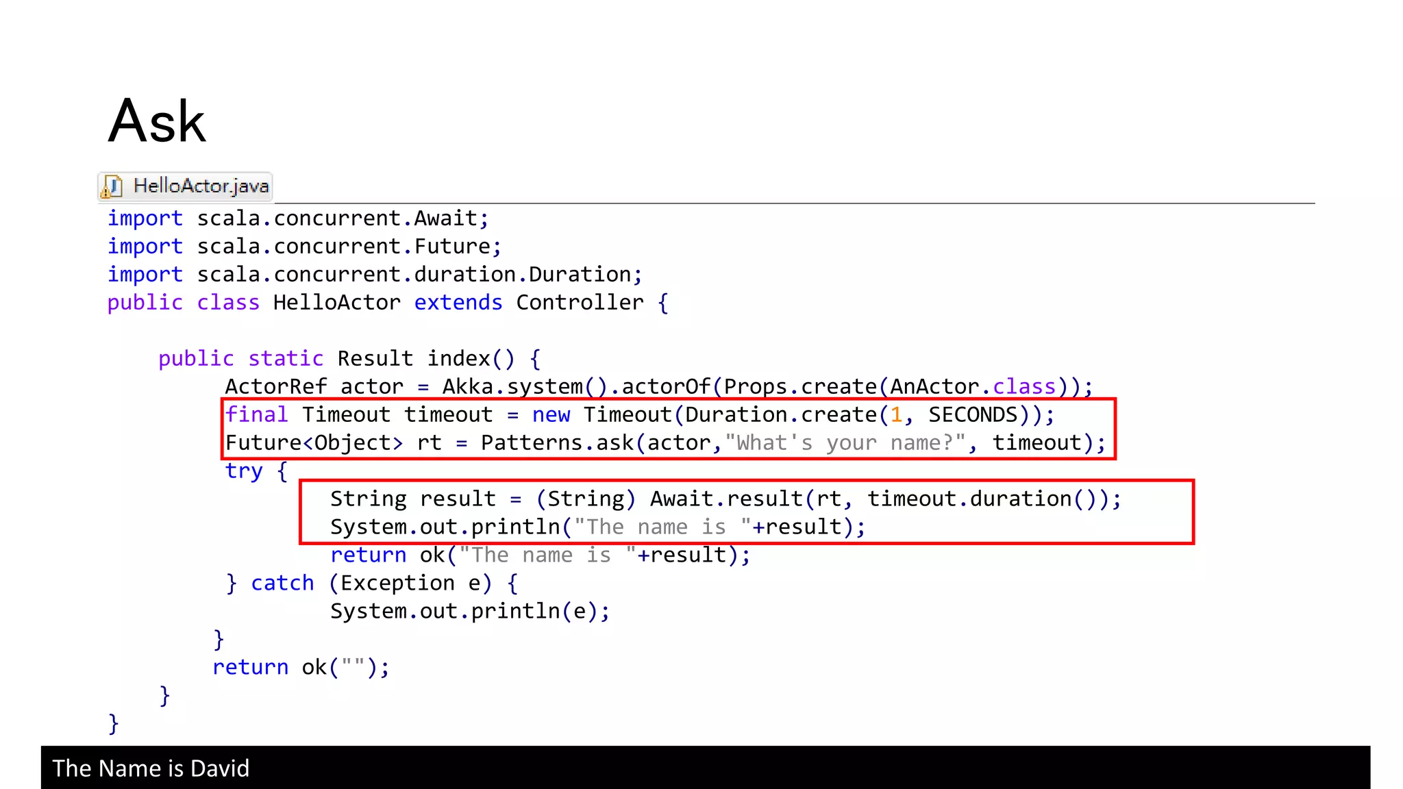 import scala.concurrent.Await;
import scala.concurrent.Future;
import scala.concurrent.duration.Duration;
public class HelloActor extends Controller {
public static Result index() {
ActorRef actor = Akka.system().actorOf(Props.create(AnActor.class));
final Timeout timeout = new Timeout(Duration.create(1, SECONDS));
Future<Object> rt = Patterns.ask(actor,"What's your name?", timeout);
try {
String result = (String) Await.result(rt, timeout.duration());
System.out.println("The name is "+result);
return ok("The name is "+result);
} catch (Exception e) {
System.out.println(e);
}
return ok("");
}
}
Ask
The Name is David
 
