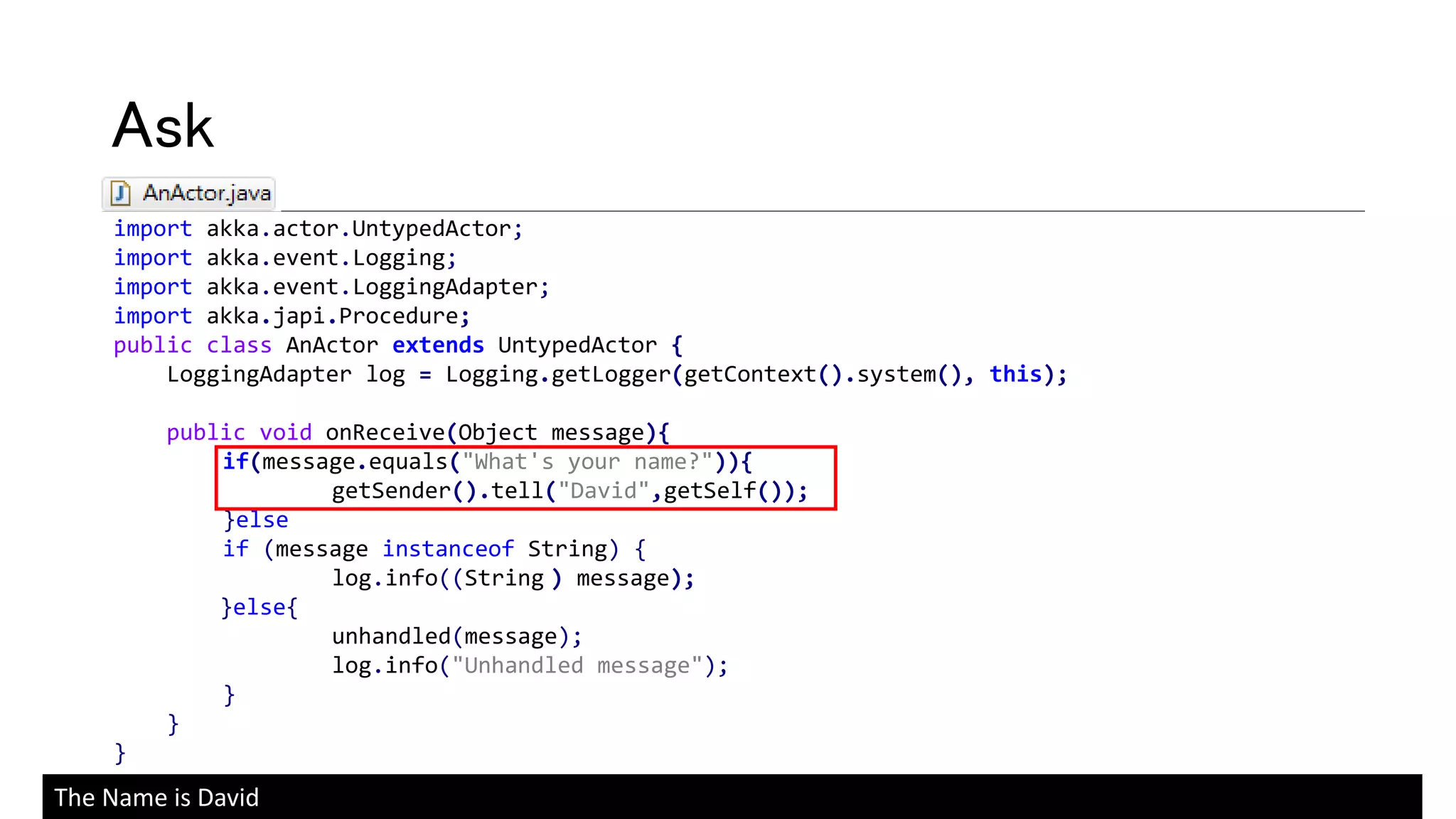 import akka.actor.UntypedActor;
import akka.event.Logging;
import akka.event.LoggingAdapter;
import akka.japi.Procedure;
public class AnActor extends UntypedActor {
LoggingAdapter log = Logging.getLogger(getContext().system(), this);
public void onReceive(Object message){
if(message.equals("What's your name?")){
getSender().tell("David",getSelf());
}else
if (message instanceof String) {
log.info((String ) message);
}else{
unhandled(message);
log.info("Unhandled message");
}
}
}
Ask
The Name is David
 
