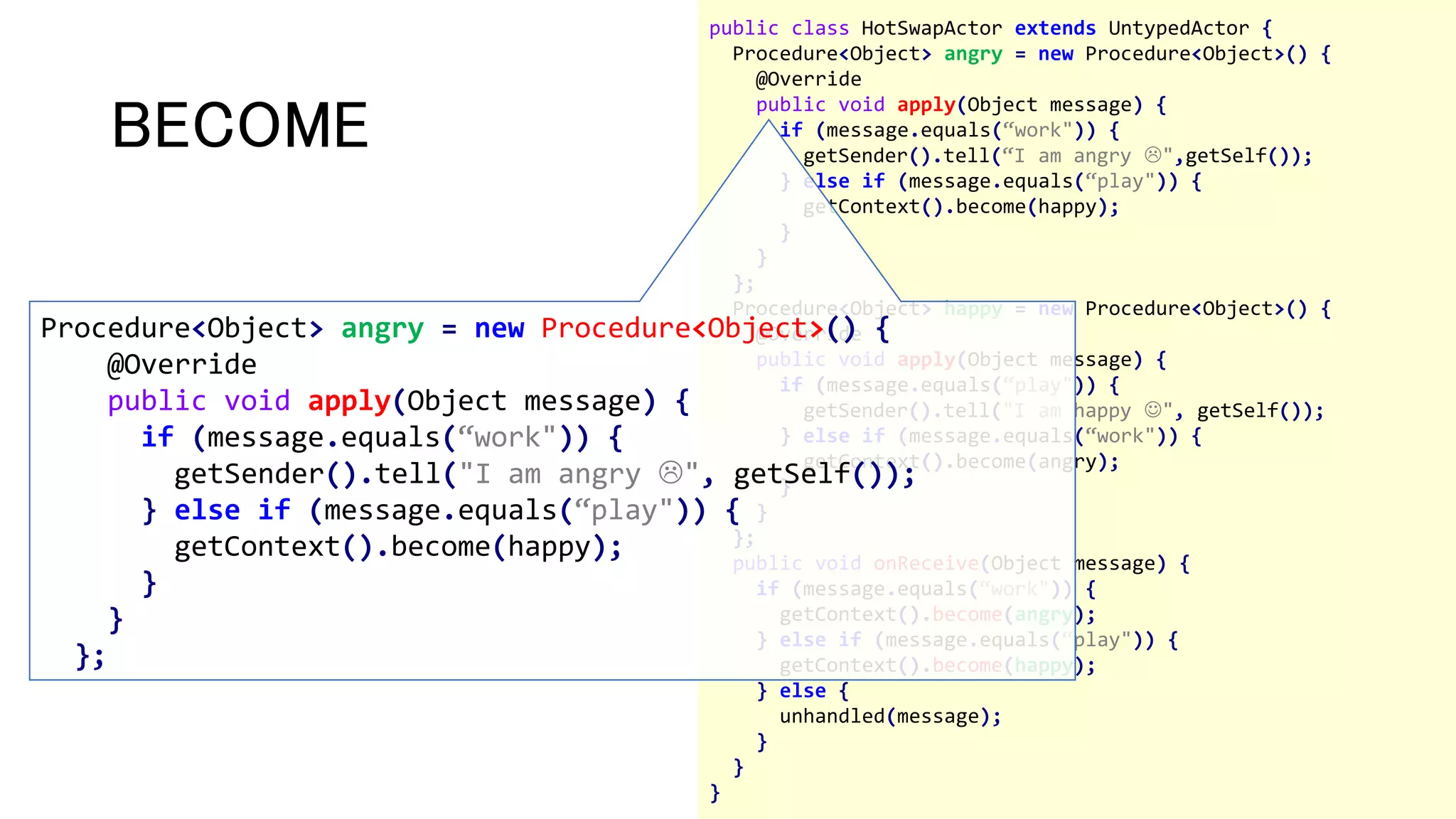 public class HotSwapActor extends UntypedActor {
Procedure<Object> angry = new Procedure<Object>() {
@Override
public void apply(Object message) {
if (message.equals(“work")) {
getSender().tell(“I am angry ",getSelf());
} else if (message.equals(“play")) {
getContext().become(happy);
}
}
};
Procedure<Object> happy = new Procedure<Object>() {
@Override
public void apply(Object message) {
if (message.equals(“play")) {
getSender().tell("I am happy ", getSelf());
} else if (message.equals(“work")) {
getContext().become(angry);
}
}
};
public void onReceive(Object message) {
if (message.equals(“work")) {
getContext().become(angry);
} else if (message.equals(“play")) {
getContext().become(happy);
} else {
unhandled(message);
}
}
}
BECOME
Procedure<Object> angry = new Procedure<Object>() {
@Override
public void apply(Object message) {
if (message.equals(“work")) {
getSender().tell("I am angry ", getSelf());
} else if (message.equals(“play")) {
getContext().become(happy);
}
}
};
 