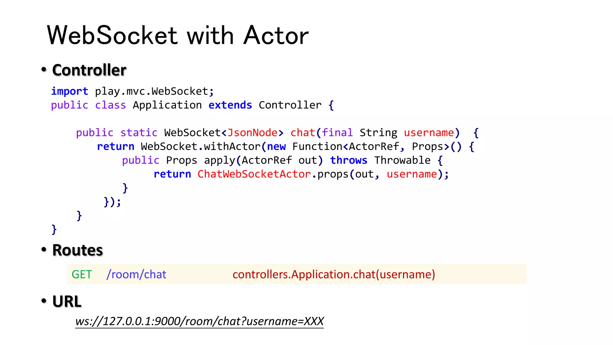 WebSocket with Actor
• Controller
• Routes
• URL
import play.mvc.WebSocket;
public class Application extends Controller {
public static WebSocket<JsonNode> chat(final String username) {
return WebSocket.withActor(new Function<ActorRef, Props>() {
public Props apply(ActorRef out) throws Throwable {
return ChatWebSocketActor.props(out, username);
}
});
}
}
GET /room/chat controllers.Application.chat(username)
ws://127.0.0.1:9000/room/chat?username=XXX
 