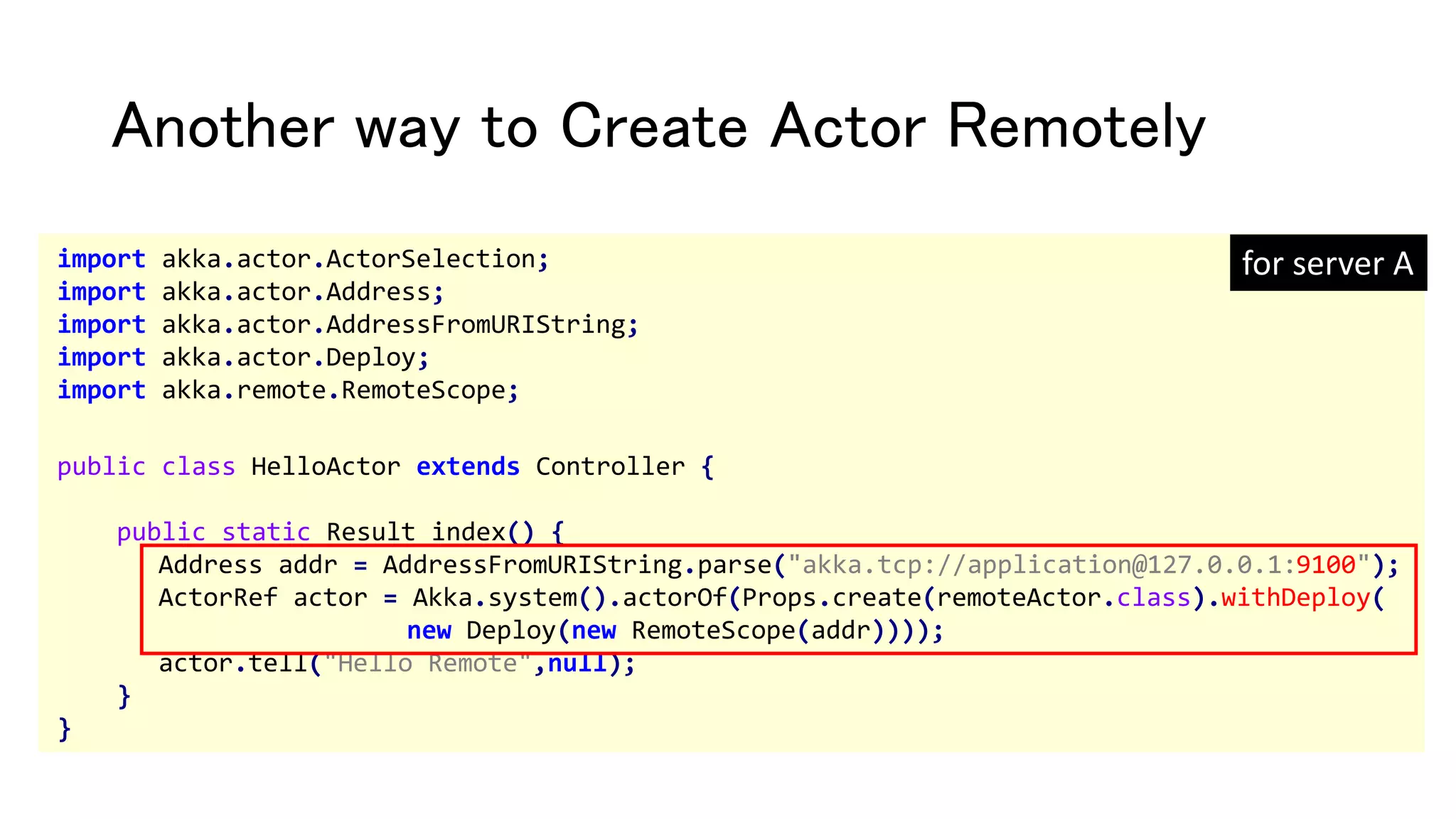 Another way to Create Actor Remotely
import akka.actor.ActorSelection;
import akka.actor.Address;
import akka.actor.AddressFromURIString;
import akka.actor.Deploy;
import akka.remote.RemoteScope;
public class HelloActor extends Controller {
public static Result index() {
Address addr = AddressFromURIString.parse("akka.tcp://application@127.0.0.1:9100");
ActorRef actor = Akka.system().actorOf(Props.create(remoteActor.class).withDeploy(
new Deploy(new RemoteScope(addr))));
actor.tell("Hello Remote",null);
}
}
for server A
 