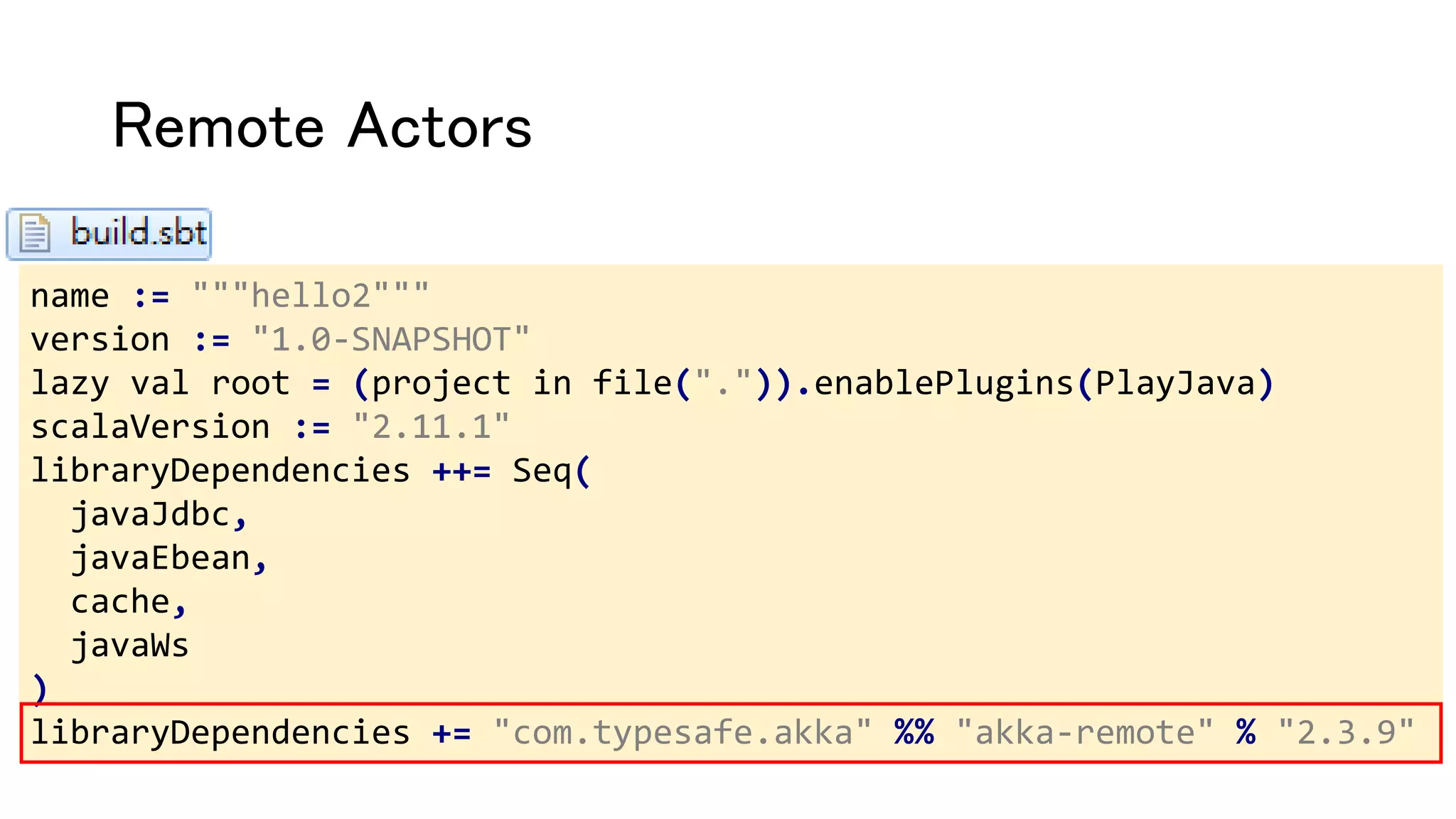 Remote Actors
name := """hello2"""
version := "1.0-SNAPSHOT"
lazy val root = (project in file(".")).enablePlugins(PlayJava)
scalaVersion := "2.11.1"
libraryDependencies ++= Seq(
javaJdbc,
javaEbean,
cache,
javaWs
)
libraryDependencies += "com.typesafe.akka" %% "akka-remote" % "2.3.9"
 
