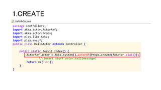 package controllers;
import akka.actor.ActorRef;
import akka.actor.Props;
import play.libs.Akka;
import play.mvc.*;
public class HelloActor extends Controller {
public static Result index() {
ActorRef actor = Akka.system().actorOf(Props.create(AnActor.class));
// insert stuff actor.tell(message)
return ok("ok");
}
}
1.CREATE
 