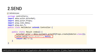package controllers;
import akka.actor.ActorRef;
import akka.actor.Props;
import play.libs.Akka;
import play.mvc.*;
public class HelloActor extends Controller {
public static Result index() {
ActorRef actor = Akka.system().actorOf(Props.create(AnActor.class));
actor.tell("Hello Actor!!", null);
return ok("ok");
}
}
2.SEND
[INFO] [03/13/2015 22:14:01.442] [application-akka.actor.default-dispatcher-2] [akka://application/user/$a] Hello Actor!!
 