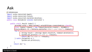 import scala.concurrent.Await;
import scala.concurrent.Future;
import scala.concurrent.duration.Duration;
public class HelloActor extends Controller {
public static Result index() {
ActorRef actor = Akka.system().actorOf(Props.create(AnActor.class));
final Timeout timeout = new Timeout(Duration.create(1, SECONDS));
Future<Object> rt = Patterns.ask(actor,"What's your name?", timeout);
try {
String result = (String) Await.result(rt, timeout.duration());
System.out.println("The name is "+result);
return ok("The name is "+result);
} catch (Exception e) {
System.out.println(e);
}
return ok("");
}
}
Ask
The Name is David
 