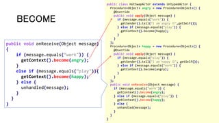 BECOME
public class HotSwapActor extends UntypedActor {
Procedure<Object> angry = new Procedure<Object>() {
@Override
public void apply(Object message) {
if (message.equals(“work")) {
getSender().tell(“I am angry ",getSelf());
} else if (message.equals(“play")) {
getContext().become(happy);
}
}
};
Procedure<Object> happy = new Procedure<Object>() {
@Override
public void apply(Object message) {
if (message.equals(“play")) {
getSender().tell("I am happy ", getSelf());
} else if (message.equals(“work")) {
getContext().become(angry);
}
}
};
public void onReceive(Object message) {
if (message.equals(“work")) {
getContext().become(angry);
} else if (message.equals(“play")) {
getContext().become(happy);
} else {
unhandled(message);
}
}
}
public void onReceive(Object message)
{
if (message.equals(“work")) {
getContext().become(angry);
}
else if (message.equals(“play")){
getContext().become(happy);
} else {
unhandled(message);
}
}
}
 
