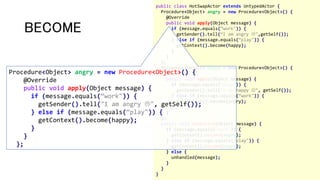public class HotSwapActor extends UntypedActor {
Procedure<Object> angry = new Procedure<Object>() {
@Override
public void apply(Object message) {
if (message.equals(“work")) {
getSender().tell(“I am angry ",getSelf());
} else if (message.equals(“play")) {
getContext().become(happy);
}
}
};
Procedure<Object> happy = new Procedure<Object>() {
@Override
public void apply(Object message) {
if (message.equals(“play")) {
getSender().tell("I am happy ", getSelf());
} else if (message.equals(“work")) {
getContext().become(angry);
}
}
};
public void onReceive(Object message) {
if (message.equals(“work")) {
getContext().become(angry);
} else if (message.equals(“play")) {
getContext().become(happy);
} else {
unhandled(message);
}
}
}
BECOME
Procedure<Object> angry = new Procedure<Object>() {
@Override
public void apply(Object message) {
if (message.equals(“work")) {
getSender().tell("I am angry ", getSelf());
} else if (message.equals(“play")) {
getContext().become(happy);
}
}
};
 