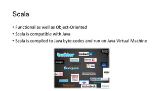 Scala
• Functional as well as Object-Oriented
• Scala is compatible with Java
• Scala is compiled to Java byte-codes and run on Java Virtual Machine
 