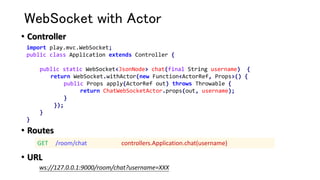 WebSocket with Actor
• Controller
• Routes
• URL
import play.mvc.WebSocket;
public class Application extends Controller {
public static WebSocket<JsonNode> chat(final String username) {
return WebSocket.withActor(new Function<ActorRef, Props>() {
public Props apply(ActorRef out) throws Throwable {
return ChatWebSocketActor.props(out, username);
}
});
}
}
GET /room/chat controllers.Application.chat(username)
ws://127.0.0.1:9000/room/chat?username=XXX
 