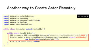 Another way to Create Actor Remotely
import akka.actor.ActorSelection;
import akka.actor.Address;
import akka.actor.AddressFromURIString;
import akka.actor.Deploy;
import akka.remote.RemoteScope;
public class HelloActor extends Controller {
public static Result index() {
Address addr = AddressFromURIString.parse("akka.tcp://application@127.0.0.1:9100");
ActorRef actor = Akka.system().actorOf(Props.create(remoteActor.class).withDeploy(
new Deploy(new RemoteScope(addr))));
actor.tell("Hello Remote",null);
}
}
for server A
 