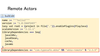 Remote Actors
name := """hello2"""
version := "1.0-SNAPSHOT"
lazy val root = (project in file(".")).enablePlugins(PlayJava)
scalaVersion := "2.11.1"
libraryDependencies ++= Seq(
javaJdbc,
javaEbean,
cache,
javaWs
)
libraryDependencies += "com.typesafe.akka" %% "akka-remote" % "2.3.9"
 