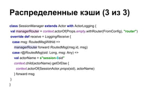 Распределенные кэши (3 из 3)
class SessionManager extends Actor with ActorLogging {
val managerRouter = context.actorOf(Props.empty.withRouter(FromConfig), "router")
override def receive = LoggingReceive {
case msg: RoutedMsgWithId =>
managerRouter forward RoutedMsg(msg.id, msg)
case r@RoutedMsg(sid: Long, msg: Any) =>
val actorName = s"session-$sid"
context.child(actorName) getOrElse {
context.actorOf(SessionActor.props(sid), actorName)
} forward msg
}
}
 