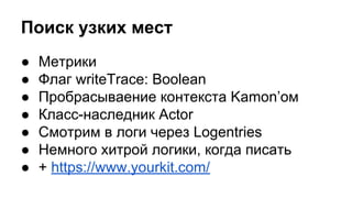 Поиск узких мест
● Метрики
● Флаг writeTrace: Boolean
● Пробрасываение контекста Kamon’ом
● Класс-наследник Actor
● Смотрим в логи через Logentries
● Немного хитрой логики, когда писать
● + https://www.yourkit.com/
 