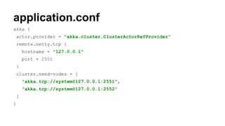 application.conf
akka {
actor.provider = "akka.cluster.ClusterActorRefProvider"
remote.netty.tcp {
hostname = "127.0.0.1"
port = 2551
}
cluster.seed-nodes = [
"akka.tcp://system@127.0.0.1:2551",
"akka.tcp://system@127.0.0.1:2552"
]
}
 