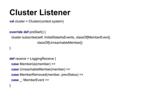 Cluster Listener
val cluster = Cluster(context.system)
override def preStart() {
cluster.subscribe(self, InitialStateAsEvents, classOf[MemberEvent],
classOf[UnreachableMember])
}
def receive = LoggingReceive {
case MemberUp(member) =>
case UnreachableMember(member) =>
case MemberRemoved(member, prevStatus) =>
case _: MemberEvent =>
}
 