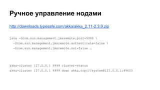 Ручное управление нодами
http://downloads.typesafe.com/akka/akka_2.11-2.3.9.zip
java -Dcom.sun.management.jmxremote.port=9999 
-Dcom.sun.management.jmxremote.authenticate=false 
-Dcom.sun.management.jmxremote.ssl=false …
akka-cluster 127.0.0.1 9999 cluster-status
akka-cluster 127.0.0.1 9999 down akka.tcp://system@127.0.0.1:49603
 