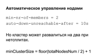 Автоматическое управление нодами
min-nr-of-members = 2
auto-down-unreachable-after = 10s
Но кластер может развалиться на два при
нетсплитах.
minClusterSize = floor(totalNodesNum / 2) + 1
 