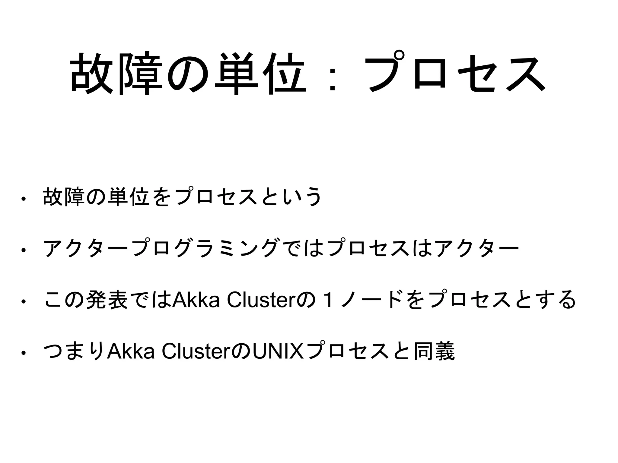 故障の単位：プロセス
• 故障の単位をプロセスという
• アクタープログラミングではプロセスはアクター
• この発表ではAkka Clusterの１ノードをプロセスとする
• つまりAkka ClusterのUNIXプロセスと同義
 