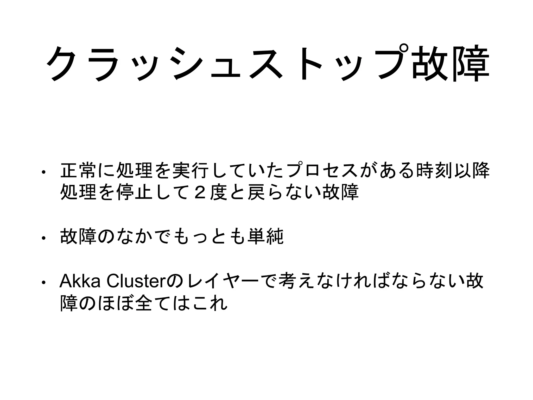 クラッシュストップ故障
• 正常に処理を実行していたプロセスがある時刻以降
処理を停止して２度と戻らない故障
• 故障のなかでもっとも単純
• Akka Clusterのレイヤーで考えなければならない故
障のほぼ全てはこれ
 