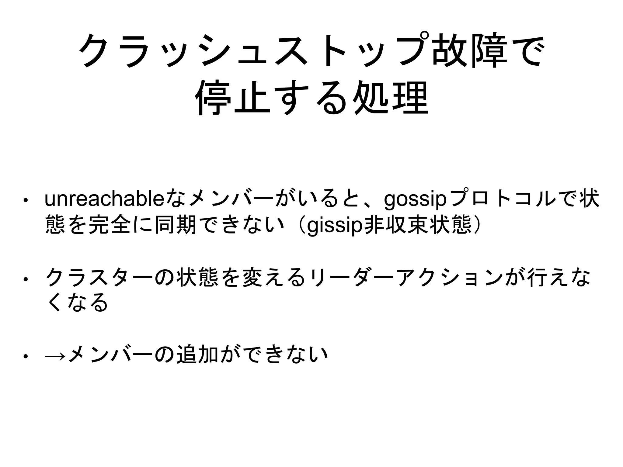 クラッシュストップ故障で
停止する処理
• unreachableなメンバーがいると、gossipプロトコルで状
態を完全に同期できない（gissip非収束状態）
• クラスターの状態を変えるリーダーアクションが行えな
くなる
• →メンバーの追加ができない
 