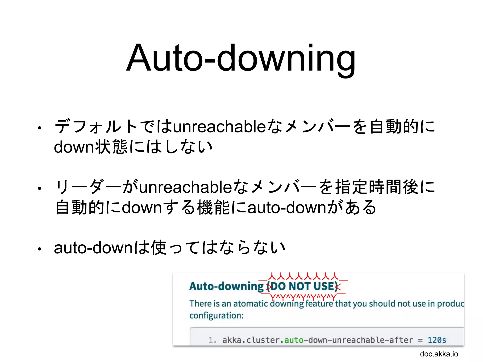 Auto-downing
• デフォルトではunreachableなメンバーを自動的に
down状態にはしない
• リーダーがunreachableなメンバーを指定時間後に
自動的にdownする機能にauto-downがある
• auto-downは使ってはならない
＿人人人人人人人人＿
＞ ＜
￣Y^Y^Y^Y^Y^Y^Y￣
doc.akka.io
 