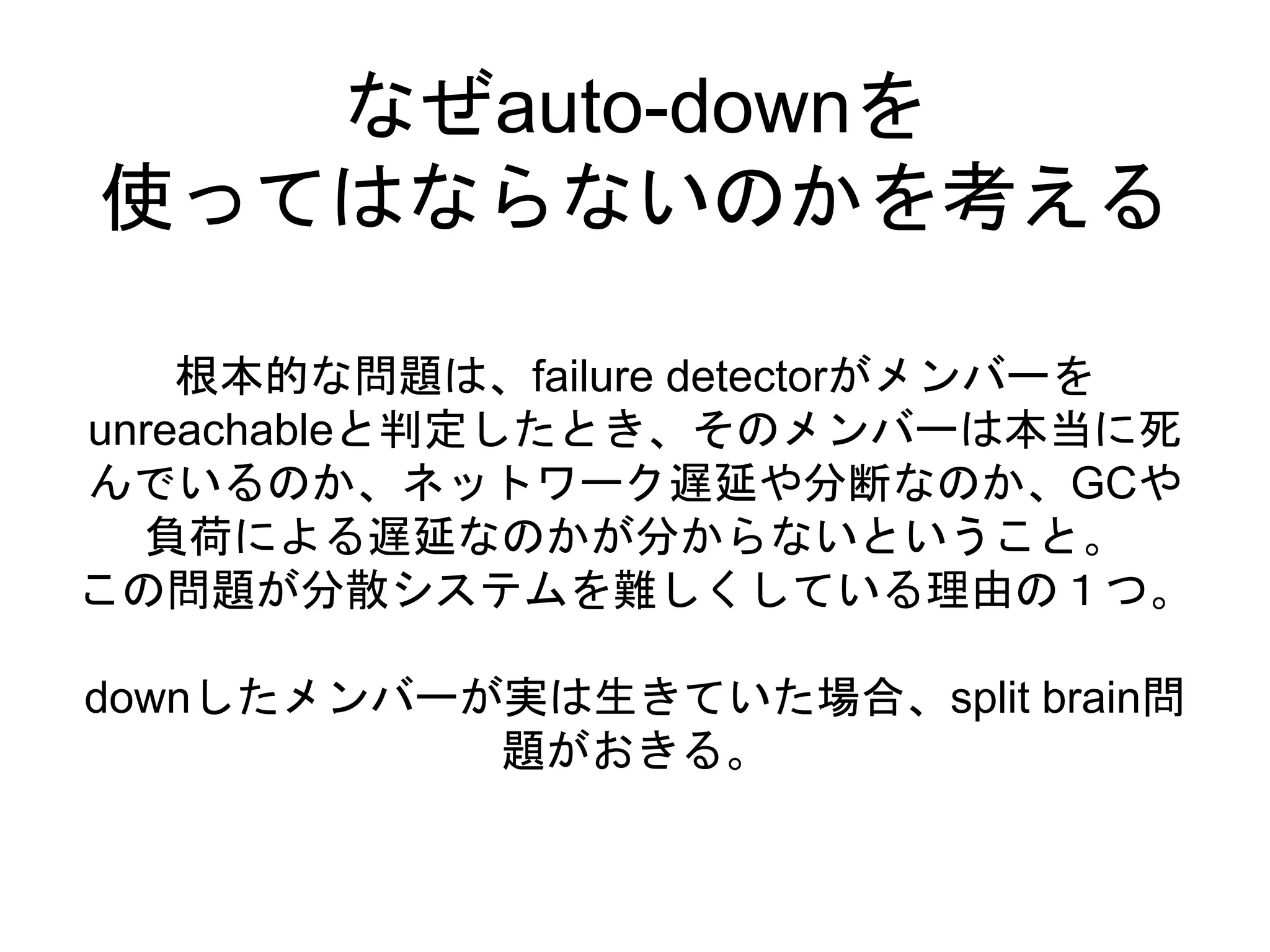 なぜauto-downを
使ってはならないのかを考える
根本的な問題は、failure detectorがメンバーを
unreachableと判定したとき、そのメンバーは本当に死
んでいるのか、ネットワーク遅延や分断なのか、GCや
負荷による遅延なのかが分からないということ。
この問題が分散システムを難しくしている理由の１つ。
downしたメンバーが実は生きていた場合、split brain問
題がおきる。
 