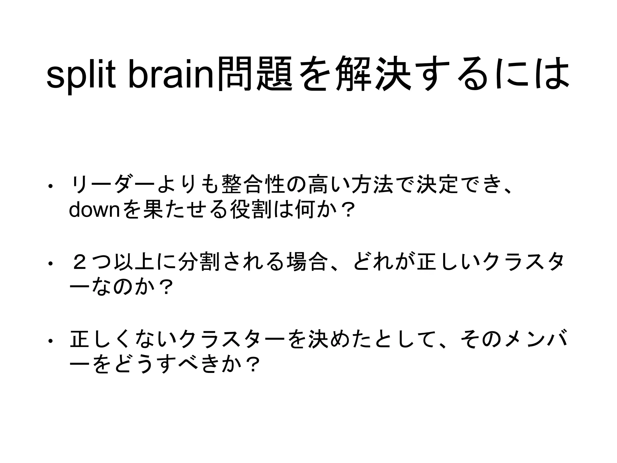 split brain問題を解決するには
• リーダーよりも整合性の高い方法で決定でき、
downを果たせる役割は何か？
• ２つ以上に分割される場合、どれが正しいクラスタ
ーなのか？
• 正しくないクラスターを決めたとして、そのメンバ
ーをどうすべきか？
 